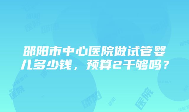 邵阳市中心医院做试管婴儿多少钱，预算2千够吗？