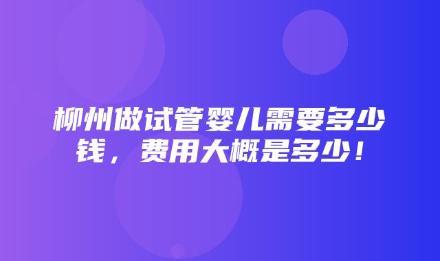 柳州做试管婴儿需要多少钱，费用大概是多少！