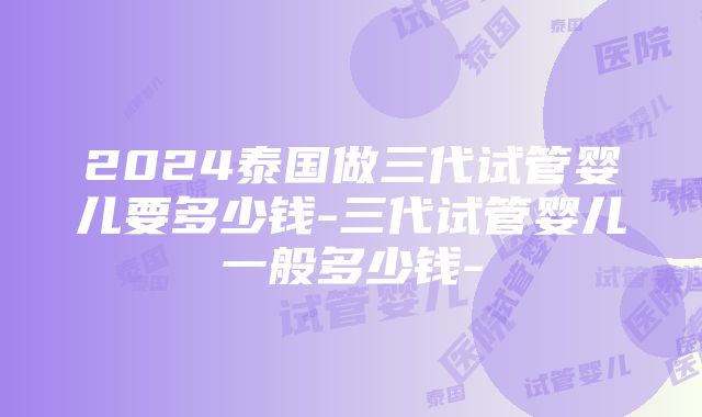 2024泰国做三代试管婴儿要多少钱-三代试管婴儿一般多少钱-