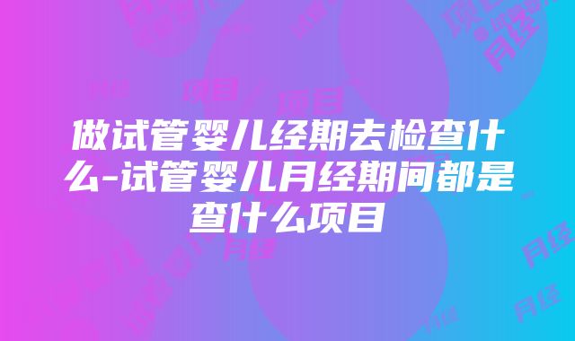 做试管婴儿经期去检查什么-试管婴儿月经期间都是查什么项目