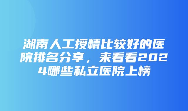 湖南人工授精比较好的医院排名分享，来看看2024哪些私立医院上榜