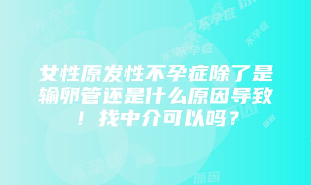 女性原发性不孕症除了是输卵管还是什么原因导致！找中介可以吗？