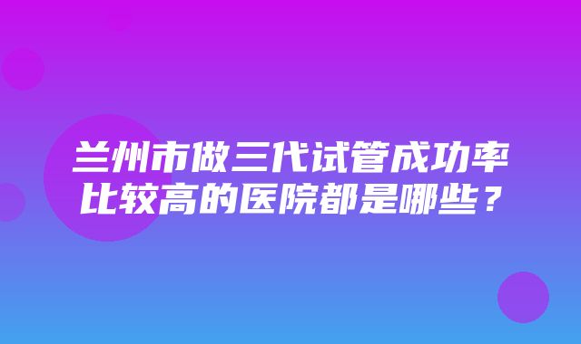 兰州市做三代试管成功率比较高的医院都是哪些？