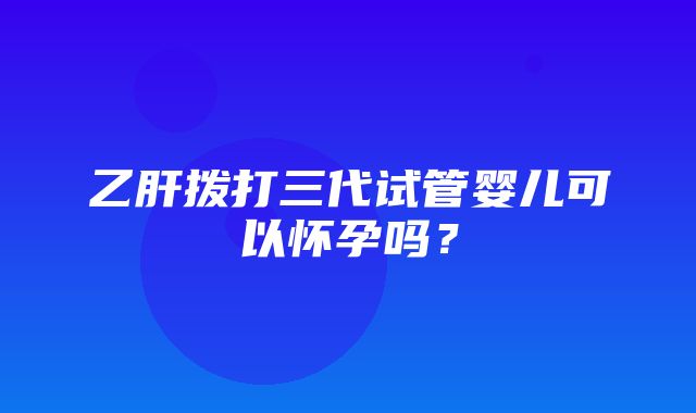 乙肝拨打三代试管婴儿可以怀孕吗？