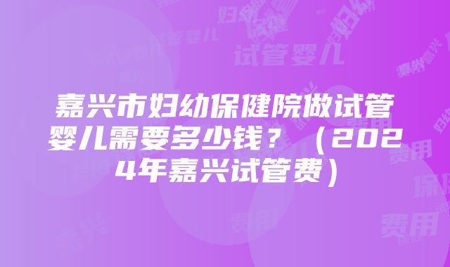 嘉兴市妇幼保健院做试管婴儿需要多少钱？（2024年嘉兴试管费）