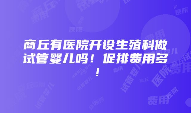 商丘有医院开设生殖科做试管婴儿吗！促排费用多！