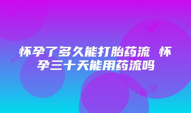 怀孕了多久能打胎药流 怀孕三十天能用药流吗