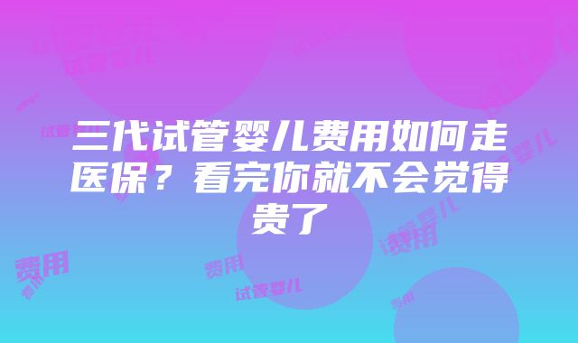 三代试管婴儿费用如何走医保？看完你就不会觉得贵了