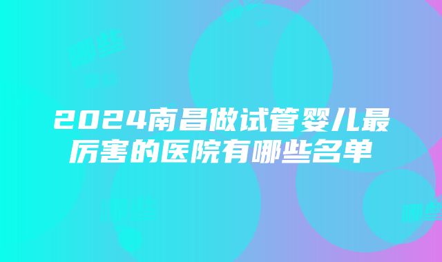 2024南昌做试管婴儿最厉害的医院有哪些名单