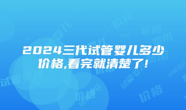 2024三代试管婴儿多少价格,看完就清楚了!