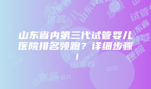 山东省内第三代试管婴儿医院排名领跑？详细步骤！