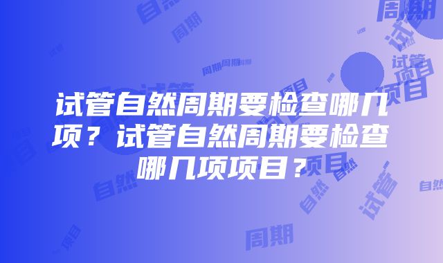 试管自然周期要检查哪几项？试管自然周期要检查哪几项项目？