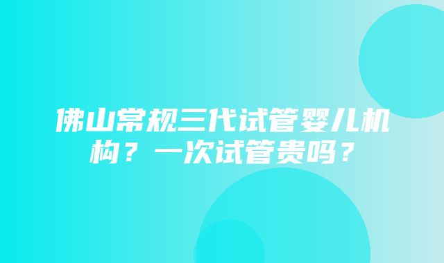 佛山常规三代试管婴儿机构？一次试管贵吗？