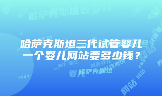 哈萨克斯坦三代试管婴儿一个婴儿网站要多少钱？