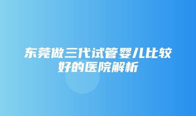 东莞做三代试管婴儿比较好的医院解析