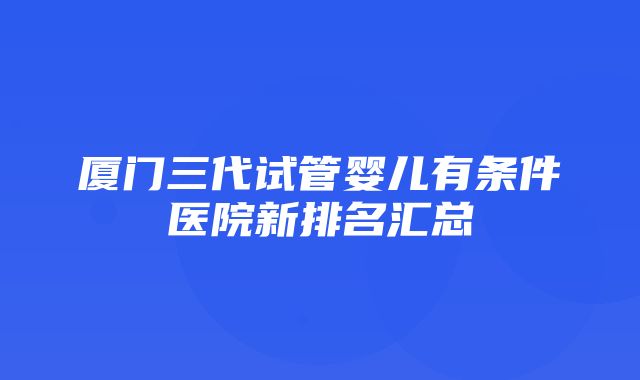 厦门三代试管婴儿有条件医院新排名汇总