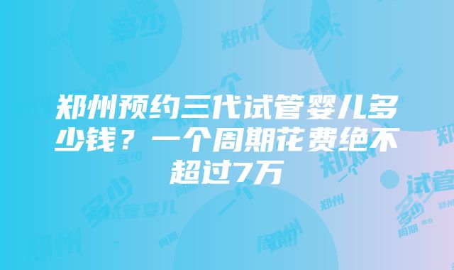 郑州预约三代试管婴儿多少钱？一个周期花费绝不超过7万