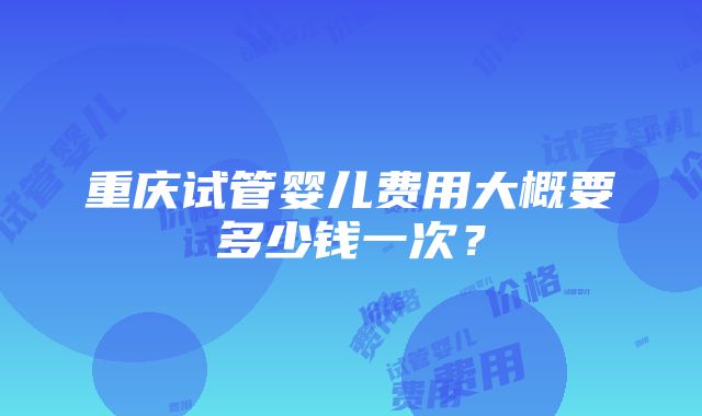 重庆试管婴儿费用大概要多少钱一次？