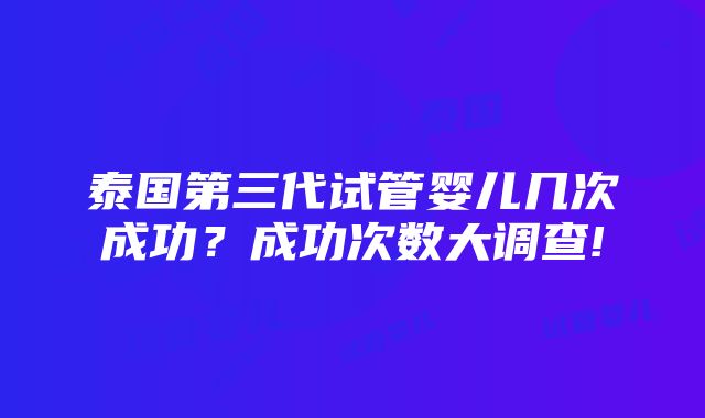 泰国第三代试管婴儿几次成功？成功次数大调查!