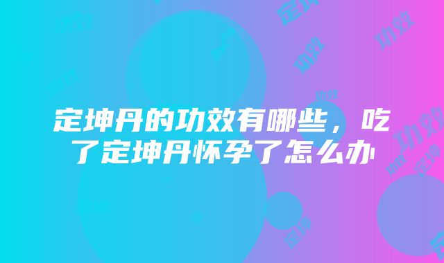 定坤丹的功效有哪些，吃了定坤丹怀孕了怎么办