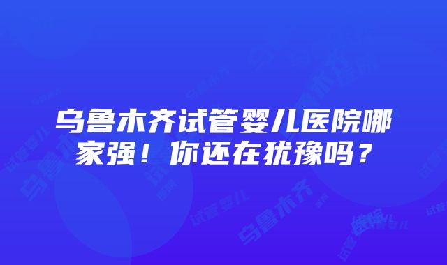 乌鲁木齐试管婴儿医院哪家强！你还在犹豫吗？