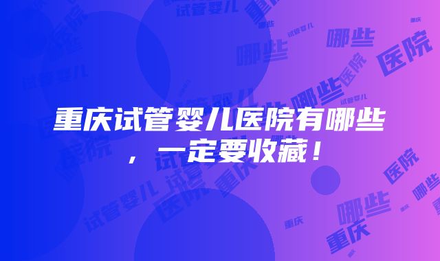 重庆试管婴儿医院有哪些，一定要收藏！