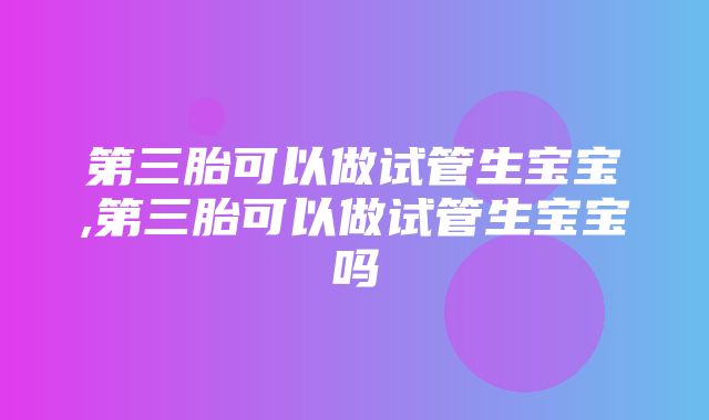 第三胎可以做试管生宝宝,第三胎可以做试管生宝宝吗