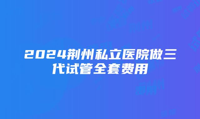 2024荆州私立医院做三代试管全套费用