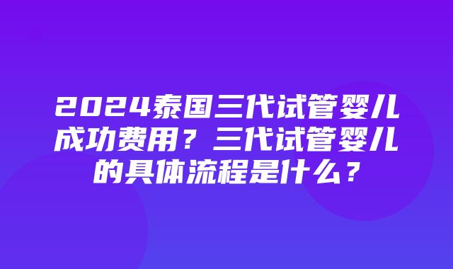 2024泰国三代试管婴儿成功费用？三代试管婴儿的具体流程是什么？