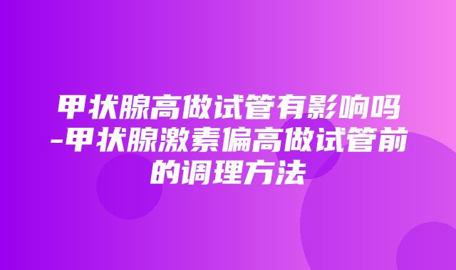 甲状腺高做试管有影响吗-甲状腺激素偏高做试管前的调理方法