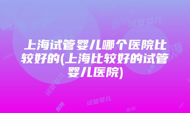 上海试管婴儿哪个医院比较好的(上海比较好的试管婴儿医院)