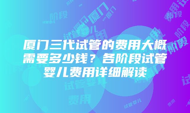 厦门三代试管的费用大概需要多少钱？各阶段试管婴儿费用详细解读