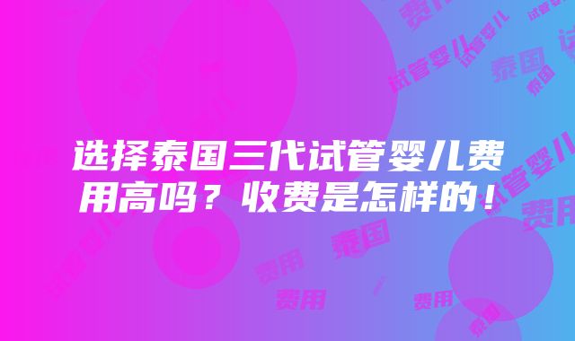 选择泰国三代试管婴儿费用高吗？收费是怎样的！