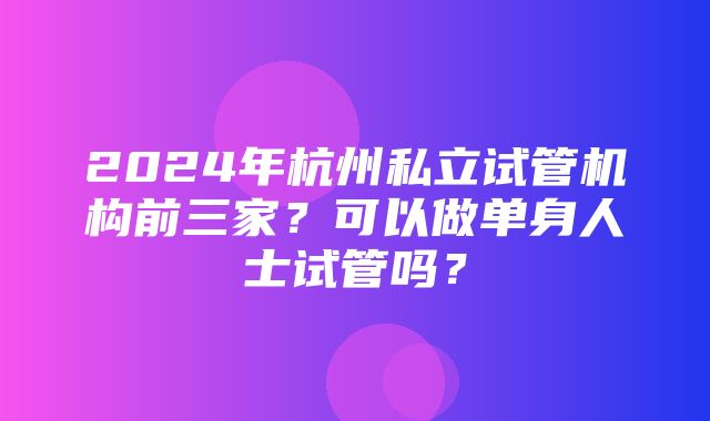 2024年杭州私立试管机构前三家？可以做单身人士试管吗？