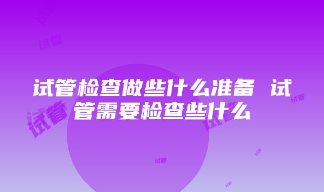 试管检查做些什么准备 试管需要检查些什么