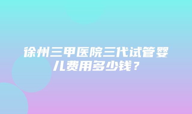 徐州三甲医院三代试管婴儿费用多少钱？