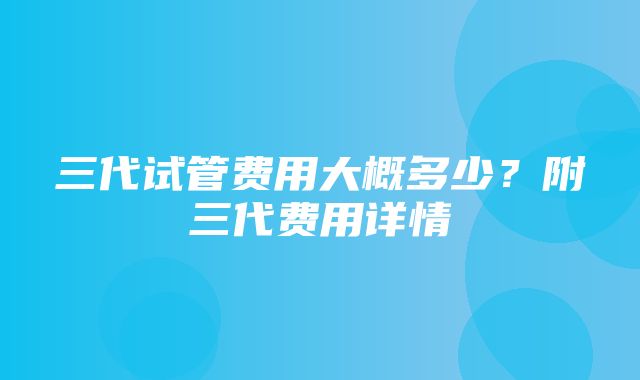 三代试管费用大概多少？附三代费用详情