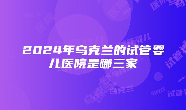 2024年乌克兰的试管婴儿医院是哪三家