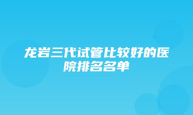 龙岩三代试管比较好的医院排名名单