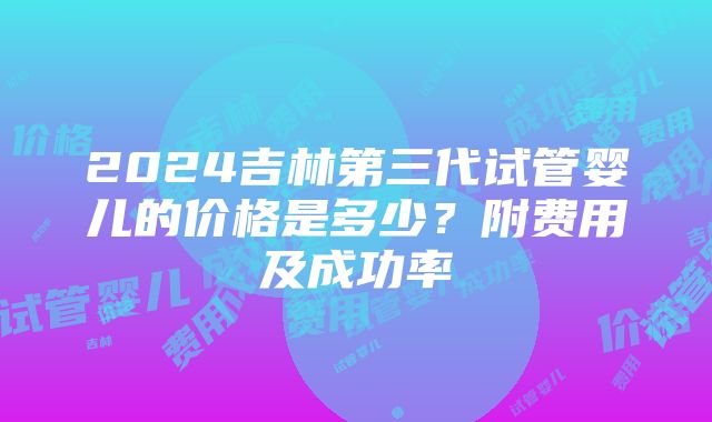 2024吉林第三代试管婴儿的价格是多少？附费用及成功率