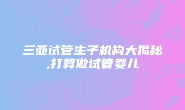 三亚试管生子机构大揭秘,打算做试管婴儿