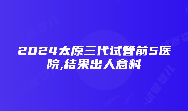 2024太原三代试管前5医院,结果出人意料