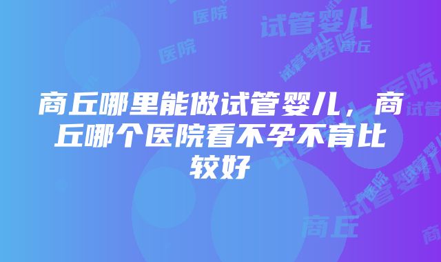 商丘哪里能做试管婴儿，商丘哪个医院看不孕不育比较好