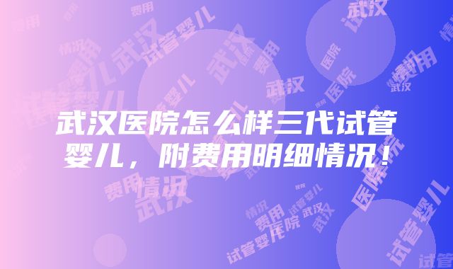 武汉医院怎么样三代试管婴儿，附费用明细情况！