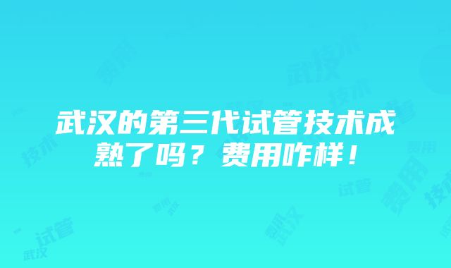 武汉的第三代试管技术成熟了吗？费用咋样！