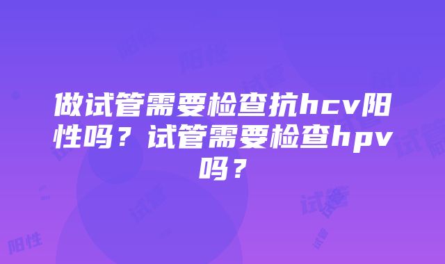 做试管需要检查抗hcv阳性吗？试管需要检查hpv吗？