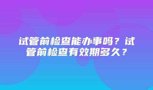 试管前检查能办事吗？试管前检查有效期多久？