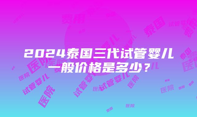 2024泰国三代试管婴儿一般价格是多少？