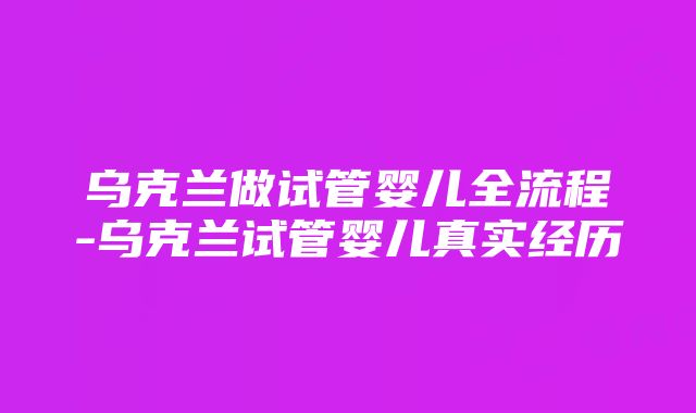 乌克兰做试管婴儿全流程-乌克兰试管婴儿真实经历