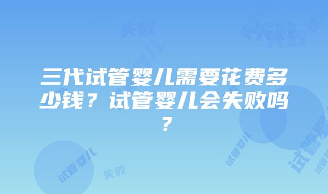 三代试管婴儿需要花费多少钱？试管婴儿会失败吗？